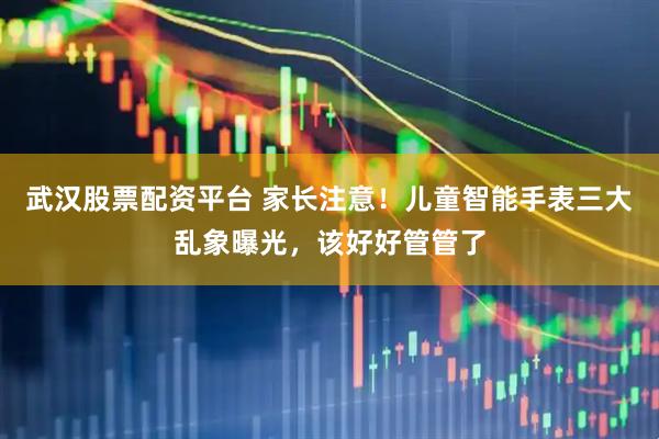 武汉股票配资平台 家长注意！儿童智能手表三大乱象曝光，该好好管管了