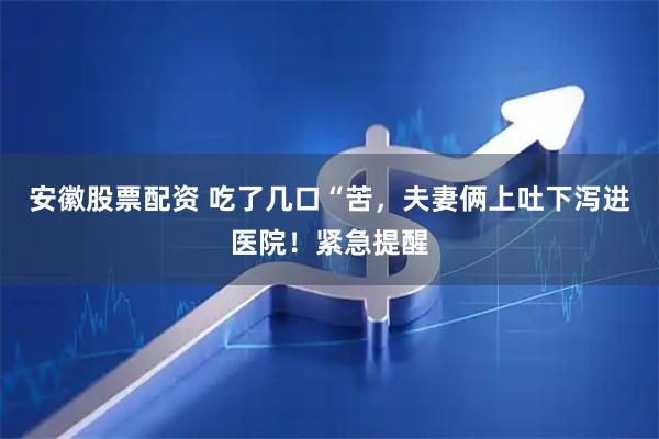 安徽股票配资 吃了几口“苦，夫妻俩上吐下泻进医院！紧急提醒
