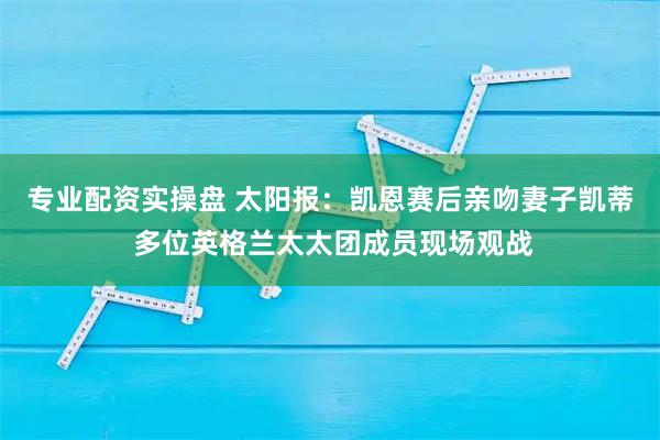 专业配资实操盘 太阳报：凯恩赛后亲吻妻子凯蒂 多位英格兰太太团成员现场观战