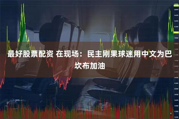 最好股票配资 在现场：民主刚果球迷用中文为巴坎布加油