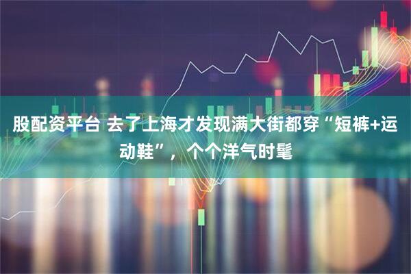 股配资平台 去了上海才发现满大街都穿“短裤+运动鞋”，个个洋气时髦