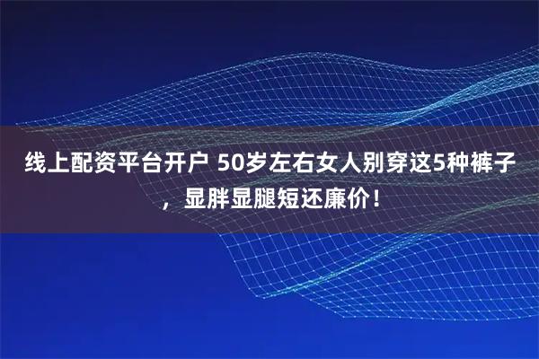 线上配资平台开户 50岁左右女人别穿这5种裤子,显胖显腿短还廉价!
