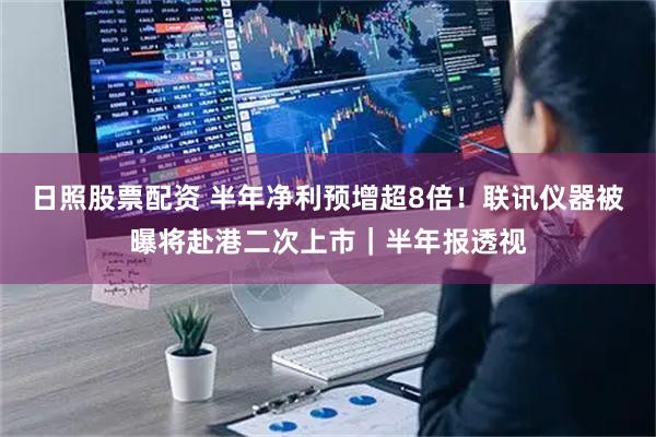 日照股票配资 半年净利预增超8倍！联讯仪器被曝将赴港二次上市｜半年报透视