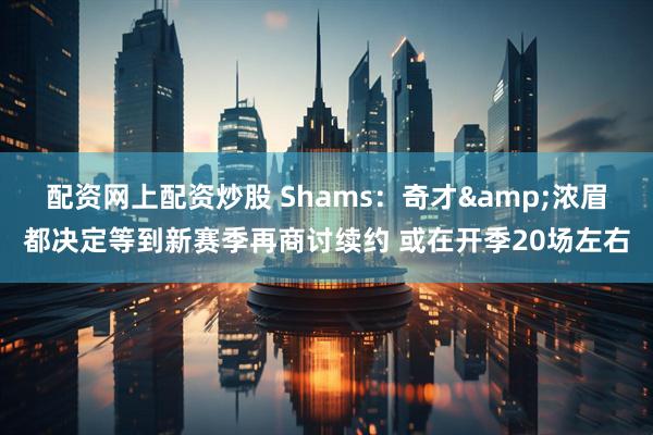 配资网上配资炒股 Shams：奇才&浓眉都决定等到新赛季再商讨续约 或在开季20场左右