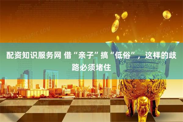 配资知识服务网 借“亲子”搞“低俗”，这样的歧路必须堵住
