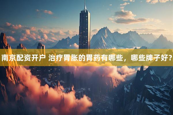南京配资开户 治疗胃胀的胃药有哪些，哪些牌子好？