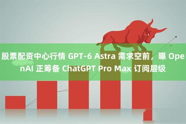 股票配资中心行情 GPT-6 Astra 需求空前，曝 OpenAI 正筹备 ChatGPT Pro Max 订阅层级