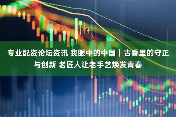专业配资论坛资讯 我眼中的中国|古香里的守正与创新 老匠人让老手艺焕发青春