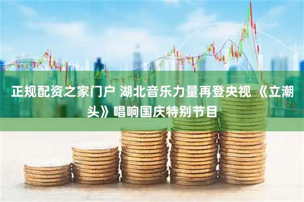 正规配资之家门户 湖北音乐力量再登央视 《立潮头》唱响国庆特别节目