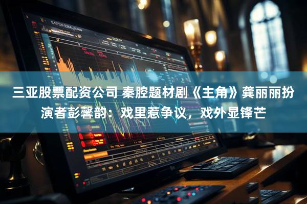 三亚股票配资公司 秦腔题材剧《主角》龚丽丽扮演者彭馨韵:戏里惹争议,戏外显锋芒