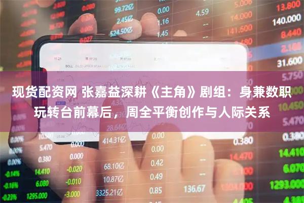 现货配资网 张嘉益深耕《主角》剧组：身兼数职玩转台前幕后，周全平衡创作与人际关系