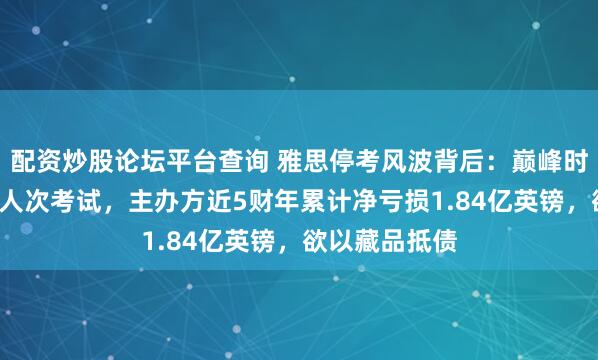 配资炒股论坛平台查询 雅思停考风波背后：巅峰时内地一天7万人次考试，主办方近5财年累计净亏损1.84亿英镑，欲以藏品抵债