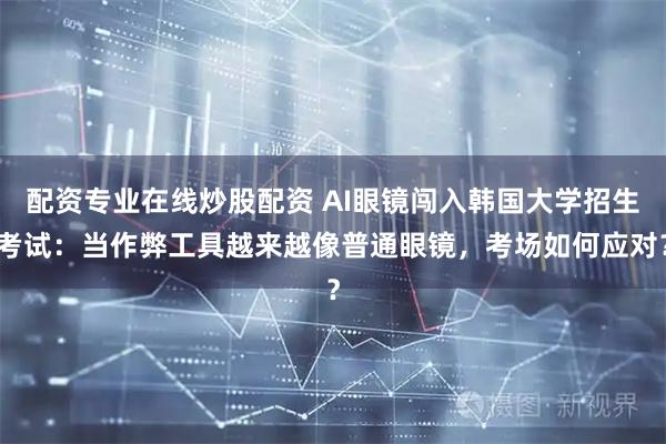 配资专业在线炒股配资 AI眼镜闯入韩国大学招生考试：当作弊工具越来越像普通眼镜，考场如何应对？